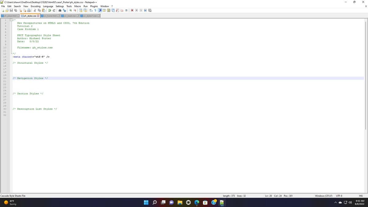 C:\Users\shawn\OneDrive\Desktop\CIS282\html02\case1_Porter\ph_styles.css
- Notepad++
File Edit Search View Encoding Language Settings Tools Macro Run Plugins Window ?
A02
*DD
& G LE
10
ph_plays.html Xph_styles.css Xpc_home.html Xpc_reset.css Xpc_styles1.css X
1 A/*
3
New Perspectives on HTML5 and CSS3, 7th Edition
Tutorial 2
Case Problem 1
PHCT Typographic Style Sheet
Author: Michael Porter
Date: 8/8/22
Filename: ph_styles.css
L*/
<meta charset="utf-8" />
/* Structural Styles */
/* Navigation Styles */
/* Section Styles */
/* Description List Styles */
Cascade Style Sheets File
81°F
Sunny
A
length: 373 lines : 32
Ln: 20 Col: 24 Pos: 301
Windows (CRLF)
UTF-8
I
X
INS
9:32 AM
8/8/2022