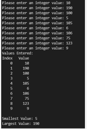 Please enter an integer value: 10
Please enter an integer value: 190
Please enter an integer value: 100
Please enter an integer value: 5
Please enter an integer value: 105
Please enter an integer value: 6
Please enter an integer value: 106
Please enter an integer value: 75
Please enter an integer value: 123
Please enter an integer value: 9
Values Entered:
Index Value
0
1
NAM LÀ 10 m co gi
2
3
4
5
6
7
8
9
10
190
100
5
105
6
106
75
123
9
Smallest Value: 5
Largest Value: 190