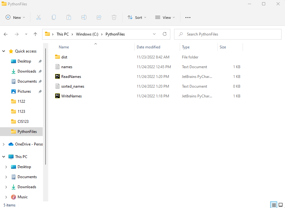 (+)
PythonFiles
>
New
>
Quick access
Desktop
✓ Downloads
Documents
Pictures
1122
1123
CIS123
5 items
%
PythonFiles
OneDrive - Perso
This PC
Desktop
> Documents
> Downloads
Music
> This PC > Windows (C:) > PythonFiles
Name
dist
names
PC ReadNames
sorted_names
PC WriteNames
↑ Sort
Date modified
View
11/23/2022 8:42 AM
11/24/2022 12:45 PM
11/24/2022 1:20 PM
11/24/2022 1:20 PM
11/24/2022 1:18 PM
Search PythonFiles
Type
File folder
Text Document
JetBrains PyChar...
Text Document
JetBrains PyChar...
Size
1 KB
1 KB
0 KB
1 KB
T
X
||||||
U