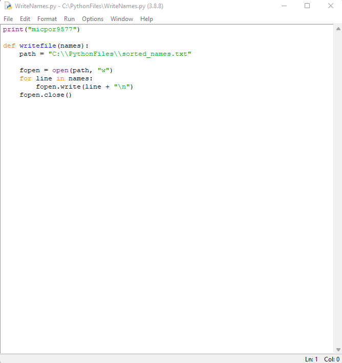 WriteNames.py - C:\Python Files\WriteNames.py (3.8.8)
File Edit Format Run Options Window Help
print ("micpor9577")
def writefile (names) :
path = "C:\\PythonFiles\\sorted_names.txt"
fopen= open (path, "w")
for line in names:
fopen.write (line + "\n")
fopen.close()
X
Ln: 1 Col: 0