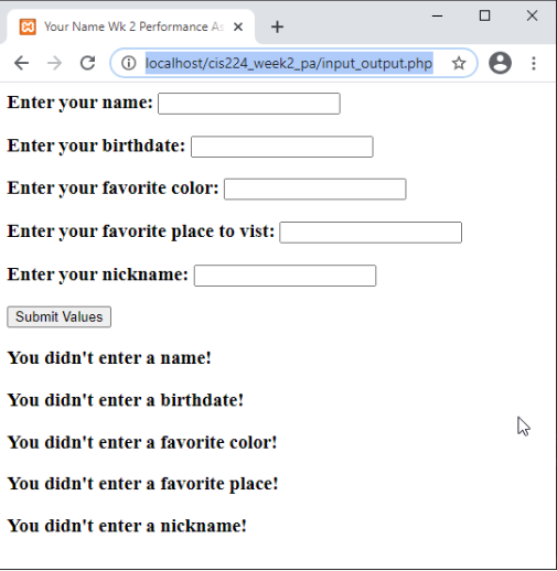 Your Name Wk 2 Performance As X
→ CⒸ localhost/cis224_week2_pa/input_output.php:
Enter your name: |
Enter your birthdate:
Enter your favorite color:
Enter your favorite place to vist:
Enter your nickname:
Submit Values
+
You didn't enter a name!
You didn't enter a birthdate!
You didn't enter a favorite color!
You didn't enter a favorite place!
You didn't enter a nickname!
0 X
4