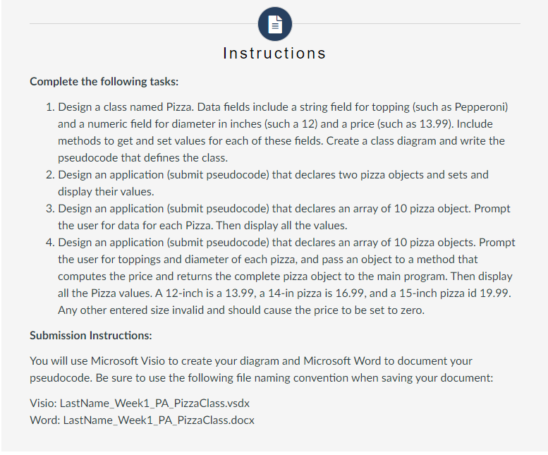 Instructions
Complete the following tasks:
1. Design a class named Pizza. Data fields include a string field for topping (such as Pepperoni)
and a numeric field for diameter in inches (such a 12) and a price (such as 13.99). Include
methods to get and set values for each of these fields. Create a class diagram and write the
pseudocode that defines the class.
2. Design an application (submit pseudocode) that declares two pizza objects and sets and
display their values.
3. Design an application (submit pseudocode) that declares an array of 10 pizza object. Prompt
the user for data for each Pizza. Then display all the values.
4. Design an application (submit pseudocode) that declares an array of 10 pizza objects. Prompt
the user for toppings and diameter of each pizza, and pass an object to a method that
computes the price and returns the complete pizza object to the main program. Then display
all the Pizza values. A 12-inch is a 13.99, a 14-in pizza is 16.99, and a 15-inch pizza id 19.99.
Any other entered size invalid and should cause the price to be set to zero.
Submission Instructions:
You will use Microsoft Visio to create your diagram and Microsoft Word to document your
pseudocode. Be sure to use the following file naming convention when saving your document:
Visio: LastName_Week1_PA_Pizza Class.vsdx
Word: LastName_Week1_PA_PizzaClass.docx