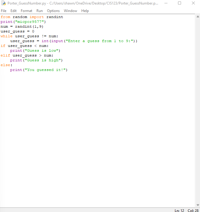 Porter_GuessNumber.py - C:/Users/shawn/OneDrive/Desktop/CIS123/Porter_GuessNumber.p...
File Edit Format Run Options Window Help
from random import randint
print ("micpor9577")
num = randint (1,9)
user_guess = 0
while user_guess != num:
user_guess = int (input ("Enter a guess from 1 to 9:"))
if user_guess < num:
print ("Guess is low")
elif user_guess > num:
print ("Guess is high")
print("You guessed it!")
else:
X
Ln: 12 Col: 28