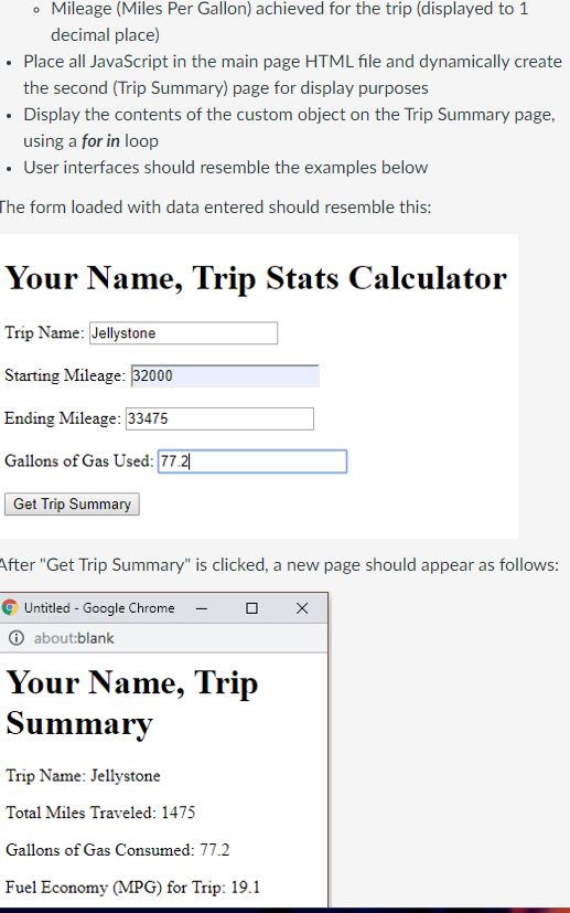 • Mileage (Miles Per Gallon) achieved for the trip (displayed to 1
decimal place)
• Place all JavaScript in the main page HTML file and dynamically create
the second (Trip Summary) page for display purposes
• Display the contents of the custom object on the Trip Summary page,
using a for in loop
• User interfaces should resemble the examples below
The form loaded with data entered should resemble this:
Your Name, Trip Stats Calculator
Trip Name: Jellystone
Starting Mileage: 32000
Ending Mileage: 33475
Gallons of Gas Used: 77.21
Get Trip Summary
After "Get Trip Summary" is clicked, a new page should appear as follows:
Untitled - Google Chrome -
Ⓒabout:blank
Your Name, Trip
Summary
Trip Name: Jellystone
Total Miles Traveled: 1475
Gallons of Gas Consumed: 77.2
Fuel Economy (MPG) for Trip: 19.1
X