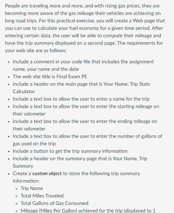 People are traveling more and more, and with rising gas prices, they are
becoming more aware of the gas mileage their vehicles are achieving on
long road trips. For this practical exercise, you will create a Web page that
you can use to calculate your fuel economy for a given time period. After
entering certain data, the user will be able to compute their mileage and
have the trip summary displayed on a second page. The requirements for
your web site are as follows:
• Include a comment in your code file that includes the assignment
name, your name and the date
• The web site title is Final Exam PE
• Include a header on the main page that is Your Name, Trip Stats
Calculator
• Include a text box to allow the user to enter a name for the trip
• Include a text box to allow the user to enter the starting mileage on
their odometer
• Include a text box to allow the user to enter the ending mileage on
their odometer
• Include a text box to allow the user to enter the number of gallons of
gas used on the trip
• Include a button to get the trip summary information
• Include a header on the summary page that is Your Name, Trip
Summary
• Create a custom object to store the following trip summary
information:
Trip Name
•
Total Miles Traveled
• Total Gallons of Gas Consumed
• Mileage (Miles Per Gallon) achieved for the trip (displayed to 1
0