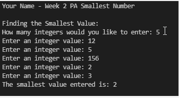 Your Name - Week 2 PA Smallest Number
Finding the smallest Value:
How many integers would you like to enter: 5 I
Enter an integer value: 12
Enter an integer value: 5
Enter an integer value: 156
Enter an integer value: 2
Enter an integer value: 3
The smallest value entered is: 2