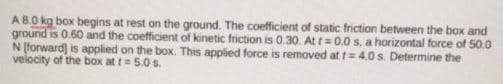 A 8.0 kg box begins at rest on the ground. The coefficient of static friction between the box and
ground is 0.60 and the coefficient of kinetic friction is 0.30. At t= 0.0 s, a horizontal force of 50.0
N [forward) is applied on the box. This applied force is removed at t=4.0 s. Determine the
velocity of the box at t= 5.0 s.
