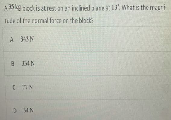 A 35 kg block is at rest on an inclined plane at 13°. What is the magni-
tude of the normal force on the block?
A 343 N
В 334 N
C 77 N
D 34 N
