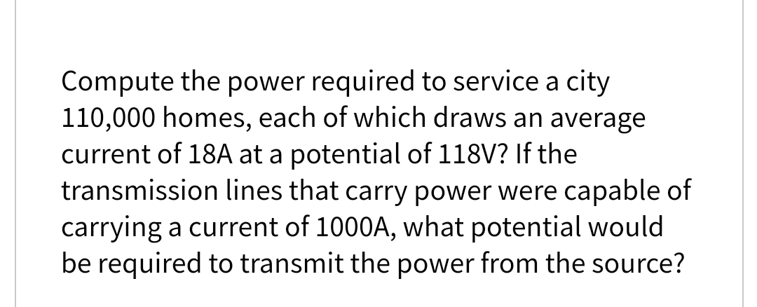 Compute the power required to service a city
110,000 homes, each of which draws an average
current of 18A at a potential of 118V? If the
transmission lines that carry power were capable of
carrying a current of 1000A, what potential would
be required to transmit the power from the source?
