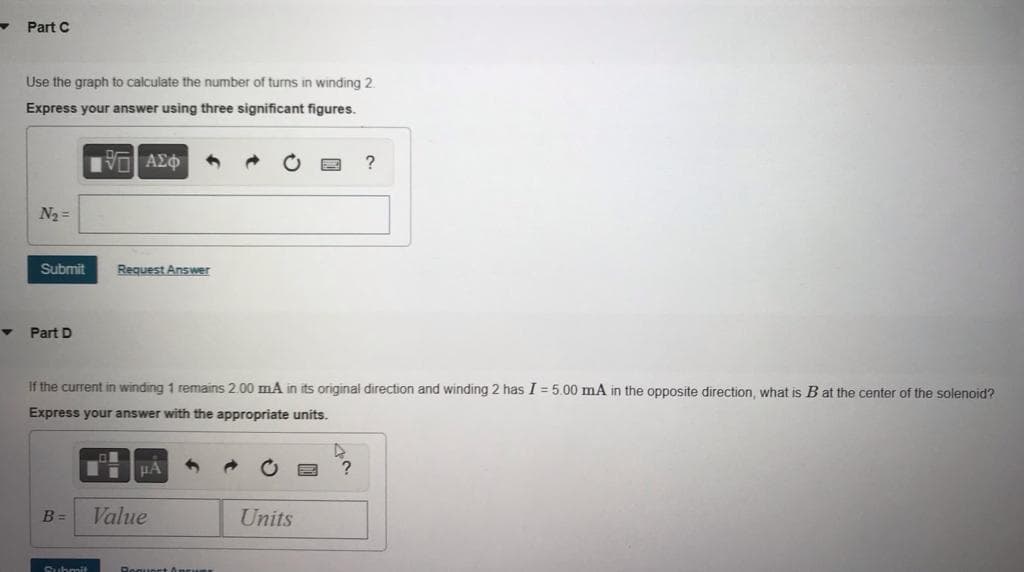 Part C
Use the graph to calculate the number of turns in winding 2.
Express your answer using three significant figures.
?
N2 =
Submit
Request Answer
Part D
If the current in winding 1 remains 2.00 mA in its original direction and winding 2 has I = 5.00 mA in the opposite direction, what is B at the center of the solenoid?
Express your answer with the appropriate units.
HA
B =
Value
Units
Subrmit
Reguort Ancum
