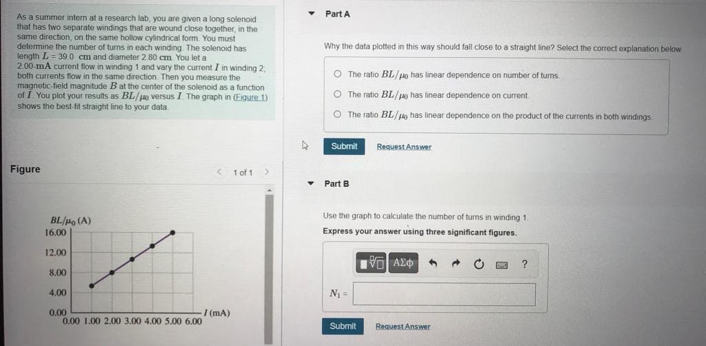 Part A
As a summer intern at a research lab, you are given a long solenoid
that has two separate windings that are wound close together, in the
same direction, on the same hollow cylindrical form. You must
determine the number of turns in each winding The solenoid has
length L = 39 0 cm and diameter 2.80 cm You let a
2.00-mA current flow in winding 1 and vary the current I in winding 2,
both currents flow in the same direction. Then you measure the
magnetic-field magnitude B at the center of the solenoid as a function
of I You plot your results as BL/ug versus I The graph in (Eigure 1)
shows the best-fit straight line to your data
Why the data plotted in this way should fall close to a straight line? Select the correct explanation below
O The ratio BL/un has linear dependence on number of turns
O The ratio BL/ug has linear dependence on current
O The ratio BL/un has linear dependence on the product of the currents in both windings
Submit
Request Answer
Figure
1 of 1
Part B
Use the graph to calculate the number of turns in winding 1.
BL/Ho (A)
16.00
Express your answer using three significant figures.
12.00
?
8.00
4,00
N =
0.00
0.00 1.00 2.00 3,00 4.00 5.00 6.00
I (mA)
Submit
Request Answer
