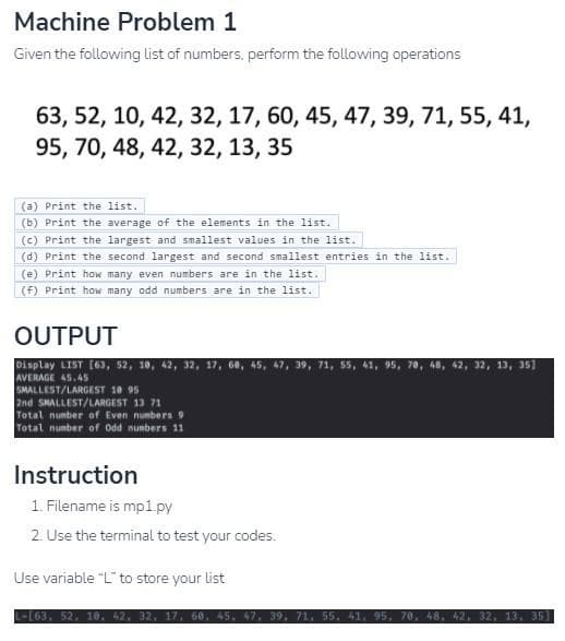 Machine Problem 1
Given the following list of numbers, perform the following operations
63, 52, 10, 42, 32, 17, 60, 45, 47, 39, 71, 55, 41,
95, 70, 48, 42, 32, 13, 35
(a) Print the list.
(b) Print the average of the elements in the list.
(c) Print the largest and smallest values in the list.
(d) Print the second largest and second smallest entries in the list.
(e) Print how many even numbers are in the list.
(f) Print how many odd numbers are in the list.
OUTPUT
Display LIST (63, 52, 10, 42, 32, 17, 60, 45, 47, 39, 71, 55, 41, 95, 70, 48, 42, 32, 13, 35]
AVERAGE 45.45
SMALLEST/LARGEST 10 95
2nd SKALLEST/LARGEST 13 71
Total number of Even numbers 9
Total number of Odd numbers 11
Instruction
1. Filename is mp1.py
2. Use the terminal to test your codes.
Use variable "L" to store your list
32,
32, 13, 35)
