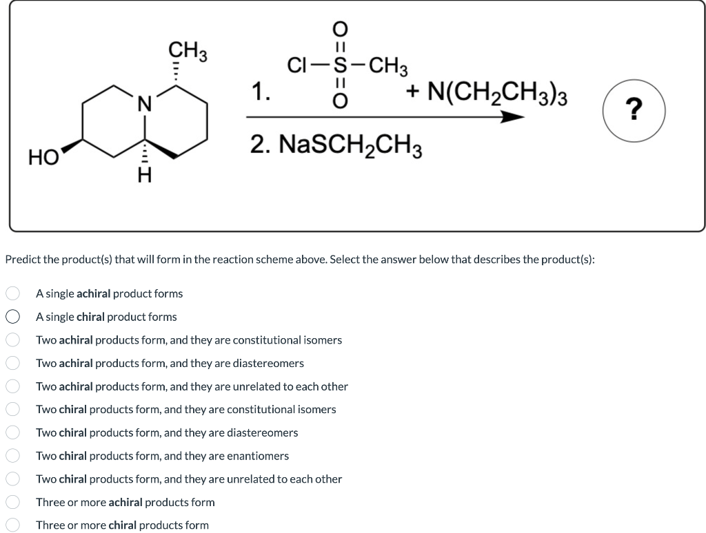 CH3
CI-S-CH3
1.
+ N(CH2CH3)3
2. NaSCH2CH3
HO
Predict the product(s) that will form in the reaction scheme above. Select the answer below that describes the product(s):
A single achiral product forms
A single chiral product forms
Two achiral products form, and they are constitutional isomers
Two achiral products form, and they are diastereomers
Two achiral products form, and they are unrelated to each other
Two chiral products form, and they are constitutional isomers
Two chiral products form, and they are diastereomers
Two chiral products form, and they are enantiomers
Two chiral products form, and they are unrelated to each other
Three or more achiral products form
Three or more chiral products form
