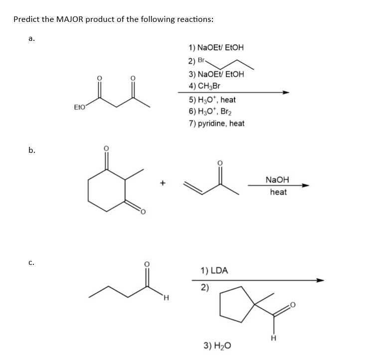 Predict the MAJOR product of the following reactions:
a.
ΕΙΟ
1) NaOEt/ EtOH
2) Br
3) NaOEt/ EtOH
4) CH3Br
5) H3O+, heat
6) H3O*, Br2
7) pyridine, heat
b.
C.
H
1) LDA
2)
3) H₂O
NaOH
heat