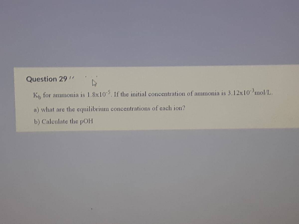 ..
Question 29 /
K, for ammonia is 1.8x105. If the initial concentration of ammonia is 3.12x10 mol/L.
a) what are the equilibrium concentrations of cach ion?
b) Caleulate the pOH
