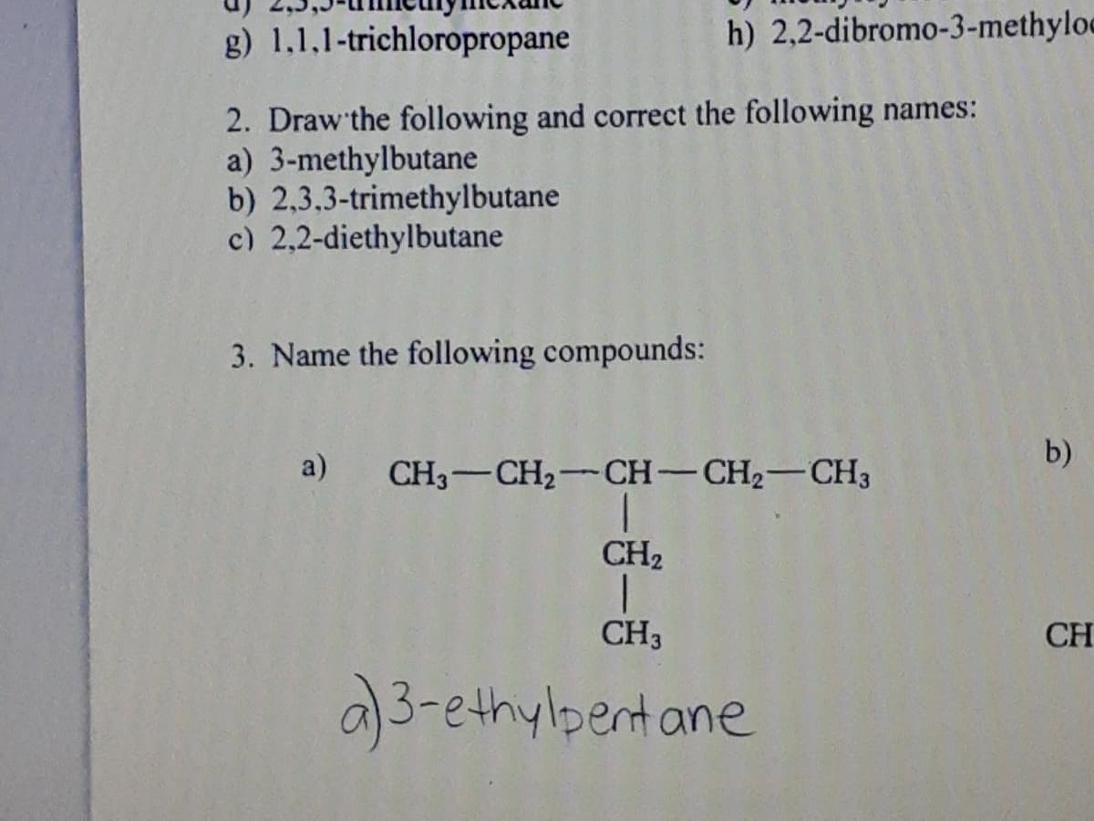 g) 1,1,1-trichloropropane
h) 2,2-dibromo-3-methyloe
2. Draw'the following and correct the following names:
a) 3-methylbutane
b) 2,3.3-trimethylbutane
c) 2,2-diethylbutane
3. Name the following compounds:
a)
CH3-CH2 CH-CH2-CH3
b)
CH2
CH3
CH
a)3-ethylpentane
