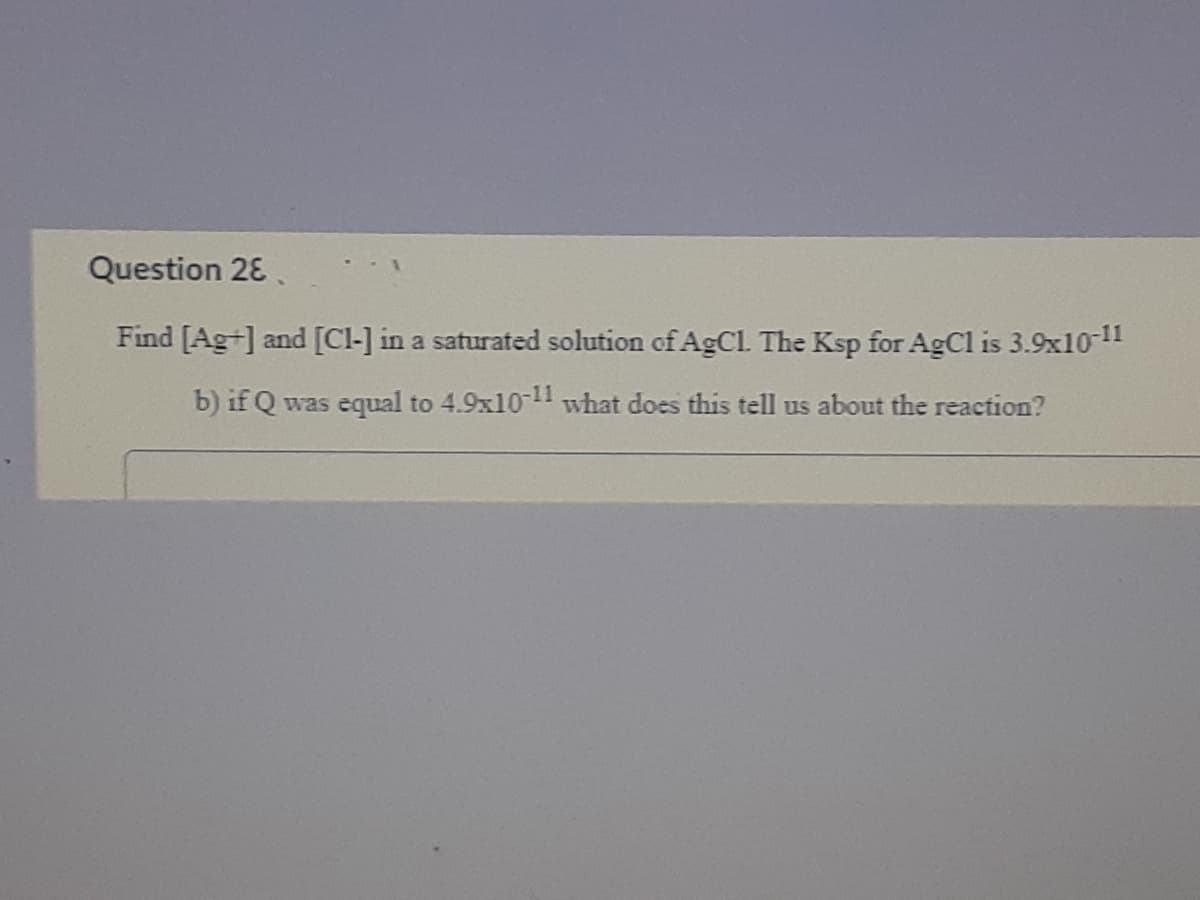 Question 28.
Find [Ag+] and [Cl-] in a saturated solution of AgCl. The Ksp for AgCl is 3.9x10-11
b) if Q was equal to 4.9x10-11 what does this tell us about the reaction?
