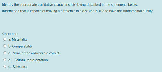 Identify the appropriate qualitative characteristic(s) being described in the statements below..
Information that is capable of making a difference in a decision is said to have this fundamental quality.
Select one:
O a. Materiality
O b. Comparability
O c. None of the answers are correct
O d. Faithful representation
O e. Relevance
