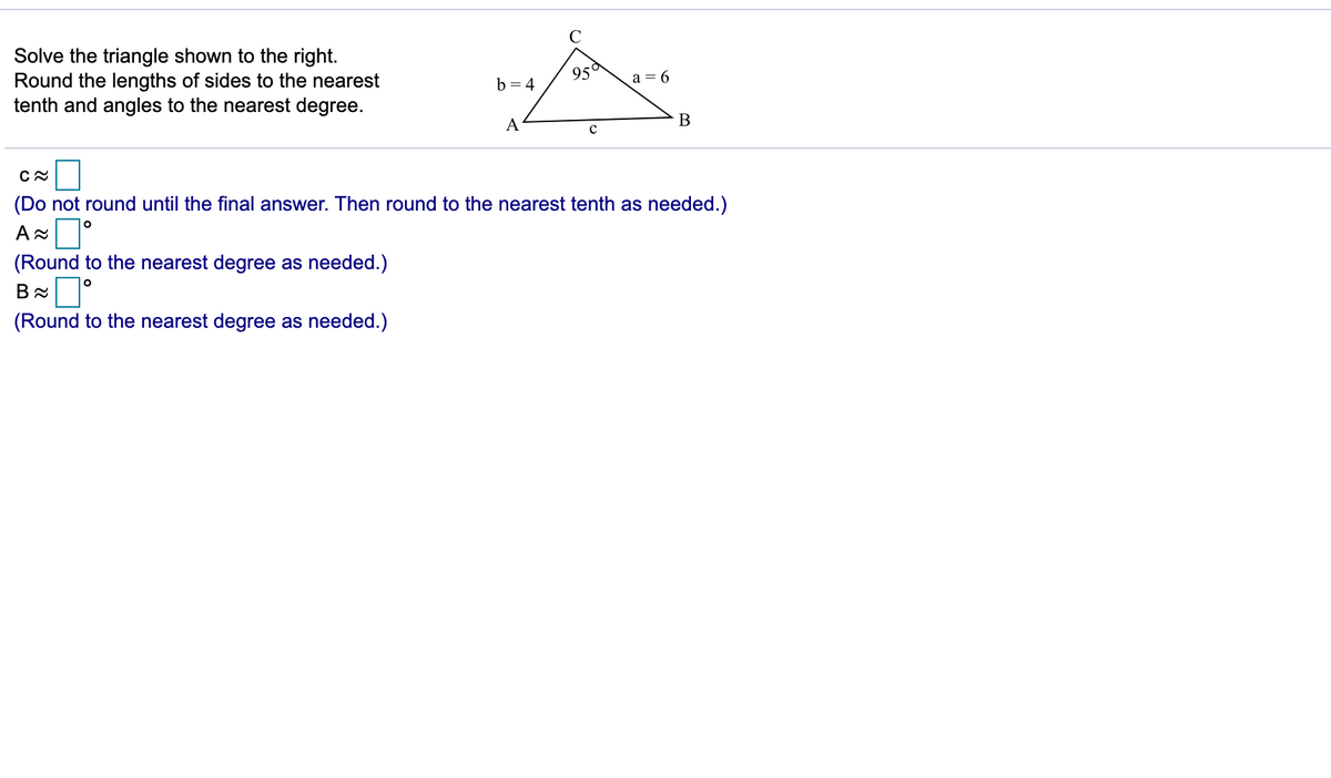 C
Solve the triangle shown to the right.
Round the lengths of sides to the nearest
tenth and angles to the nearest degree.
95°
b = 4
a = 6
A
B
(Do not round until the final answer. Then round to the nearest tenth as needed.)
A
(Round to the nearest degree as needed.)
B °
(Round to the nearest degree as needed.)
