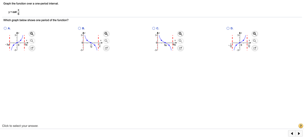 Graph the function over a one-period interval.
y = cot
6
Which graph below shows one period of the function?
A.
В.
OC.
D.
Ay
3-
3-
3-
3-
- 3nT
13t
12
Click to select your answer.
3-
