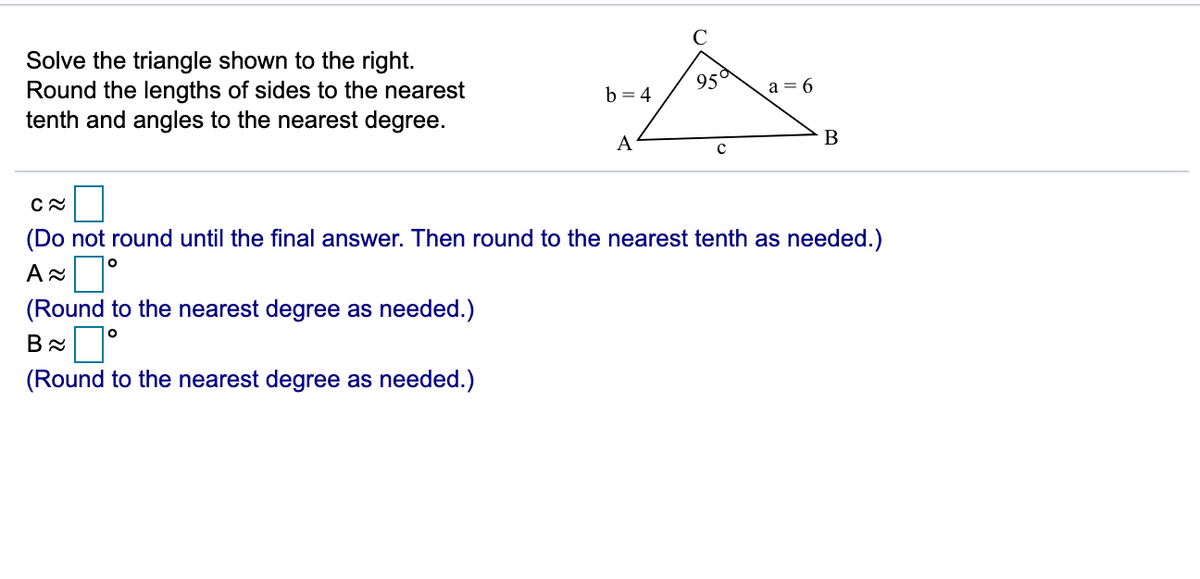 Solve the triangle shown to the right.
Round the lengths of sides to the nearest
tenth and angles to the nearest degree.
95°
b = 4
a = 6
A
(Do not round until the final answer. Then round to the nearest tenth as needed.)
(Round to the nearest degree as needed.)
(Round to the nearest degree as needed.)
