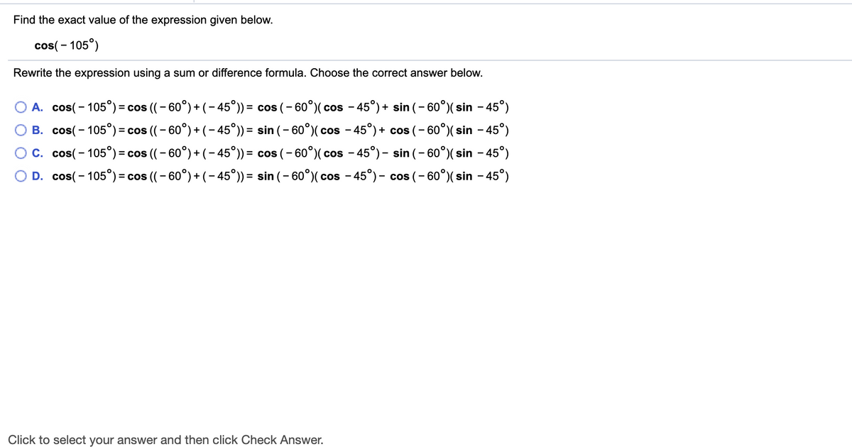 Find the exact value of the expression given below.
cos( - 105°)
Rewrite the expression using a sum or difference formula. Choose the correct answer below.
O A. cos(- 105°) = cos ((- 60°) + (- 45°)) = cos (– 60°)( cos - 45°)+ sin (- 60°)( sin – 45°)
O B. cos(- 105°) = cos ((- 60°) + (– 45°)) = sin (- 60°)( cos - 45°) + cos (- 60°)( sin - 45°)
%3D
OC. cos(- 105°)= cos (( – 60°) + ( – 45°)) = cos (- 60°)( cos - 45°)- sin (- 60°)( sin - 45°)
O D. cos(- 105°) = cos ((- 60°) + (- 45°)) = sin (– 60°)( cos - 45°)- cos (- 60°)( sin - 45°)
%3D
%3D
Click to select your answer and then click Check Answer.
