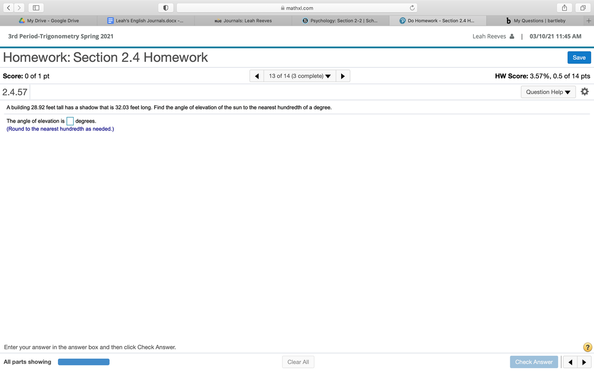 mathxl.com
L My Drive - Google Drive
Leah's English Journals.docx -...
HCc Journals: Leah Reeves
S Psychology: Section 2-2 | Sch...
Do Homework - Section 2.4 H...
b My Questions | bartleby
3rd Period-Trigonometry Spring 2021
Leah Reeves : | 03/10/21 11:45 AM
Homework: Section 2.4 Homework
Save
Score: 0 of 1 pt
13 of 14 (3 complete)
HW Score: 3.57%, 0.5 of 14 pts
2.4.57
Question Help
A building 28.92 feet tall has a shadow that is 32.03 feet long. Find the angle of elevation of the sun to the nearest hundredth of a degree.
The angle of elevation is
degrees.
(Round to the nearest hundredth as needed.)
Enter your answer in the answer box and then click Check Answer.
?
All parts showing
Clear All
Check Answer
