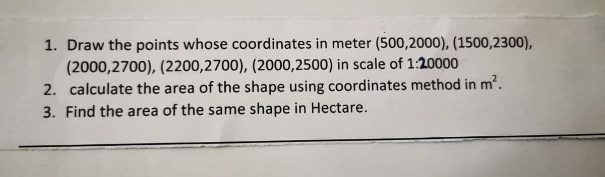 1. Draw the points whose coordinates in meter (500,2000), (1500,2300),
(2000,2700), (2200,2700), (2000,2500) in scale of 1:20000
2. calculate the area of the shape using coordinates method in m2.
3. Find the area of the same shape in Hectare.
