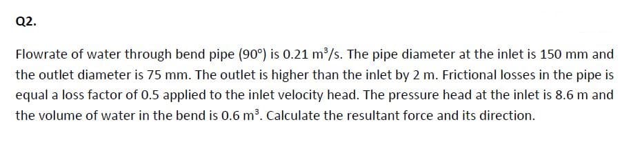 Q2.
Flowrate of water through bend pipe (90°) is 0.21 m2/s. The pipe diameter at the inlet is 150 mm and
the outlet diameter is 75 mm. The outlet is higher than the inlet by 2 m. Frictional losses in the pipe is
equal a loss factor of 0.5 applied to the inlet velocity head. The pressure head at the inlet is 8.6 m and
the volume of water in the bend is 0.6 m³. Calculate the resultant force and its direction.
