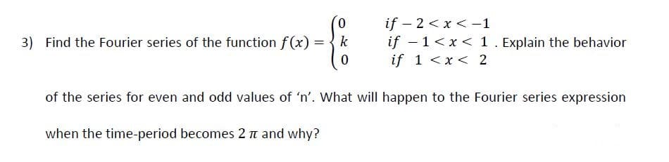 0.
if – 2 < x < -1
if - 1<x < 1. Explain the behavior
if 1 <x< 2
3) Find the Fourier series of the function f(x)
k
%3D
of the series for even and odd values of 'n'. What will happen to the Fourier series expression
when the time-period becomes 2 n and why?
