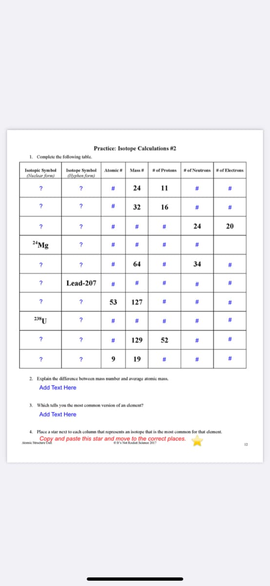 Practice: Isotope Calculations #2
1. Complete the following table.
Isotopie Symbol
(Nuclear form)
Atomic
Mass
Isotope Symbol
(lyphen form)
of Protons
#of Neutrons
#of Electrons
?
#3
24
11
#3
#3
?
?
#3
32
16
#
#3
#
#
#3
24
20
24Mg
?
#
#
#3
?
?
#
64
#3
34
23
?
Lead-207
#3
#
#3
#
#3
?
?
53
127
#3
#3
238U
#
#3
#
#3
?
?
#
129
52
#3
#3
?
?
9
19
#3
#3
#3
2. Explain the difference between mass number and average atomic mass.
Add Text Here
3. Which tells you the most common version of an clement?
Add Text Here
4. Place a star next to cach column that represents an isotope that is the most common for that element.
Copy and paste this star and move to the correct places.
Alomic Sucture Onit
Ot's Not Rocket Science 2017
12
