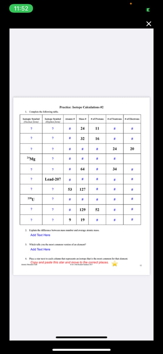 11:52
Practice: Isotope Calculations #2
1. Complete the following tahle
Isotopic Symbol
Neclear form)
Isotope Symbol Atomic Mass
dlphen form)
of Protonsof Neutronsof Electrons
#3
24
11
23
%23
#3
32
16
#3
#3
?
#3
%23
#3
24
20
2*Mg
%23
#3
%23
#3
#3
64
#3
34
23
Lead-207
#3
23
#3
#3
#3
?
53
127
#3
23
#3
238U
?
%23
23
#3
23
#3
%23
?
#3
129
52
23
?
9
19
23
#3
2. Explain the difference between mass number and average atomic mass.
Add Text Here
3. Which tells you the most common version of an clement?
Add Text Here
4. Place a star nest to cach column that represents an isotope that is the most common for that clement.
Copy and paste this star and move to the correct places.
Amie
e NRada Scie
12
