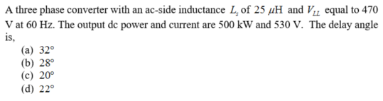 A three phase converter with an ac-side inductance L, of 25 µH and Vµ equal to 470
V at 60 Hz. The output de power and current are 500 kW and 530 V. The delay angle
is,
(a) 32°
(b) 28°
(c) 20°
(d) 22°
