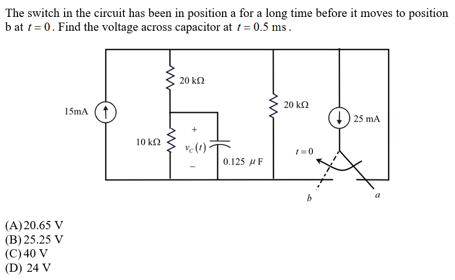 The switch in the circuit has been in position a for a long time before it moves to position
b at t = 0. Find the voltage across capacitor at t = 0.5 ms.
20 kΩ
20 kΩ
15mA (↑
) 25 mA
10 k2
ve(t)
t = 0
0.125 μ F
b
(A)20.65 V
(B) 25.25 V
(С)40 V
(D) 24 V
