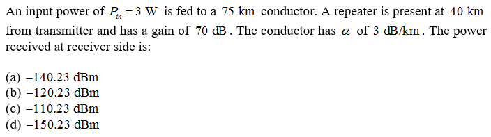 An input power of P = 3 W is fed to a 75 km conductor. A repeater is present at 40 km
from transmitter and has a gain of 70 dB . The conductor has a of 3 dB/km. The power
received at receiver side is:
(а) —140.23 dBm
(b) –120.23 dBm
(c) -110.23 dBm
(d) -150.23 dBm
