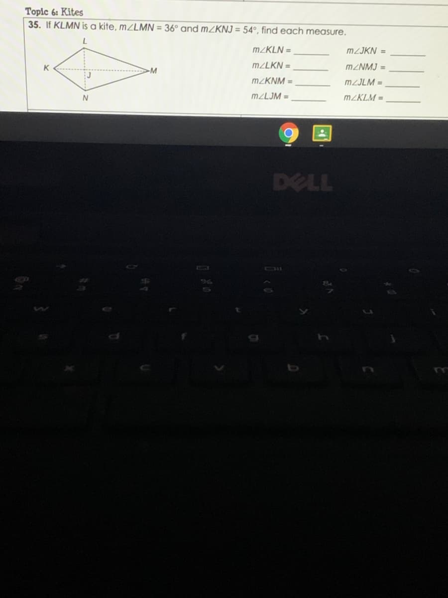 Topic 6: Kites
35. If KLMN is a kite, MZLMN = 36° and MZKNJ = 54°, find each measure.
MZKLN =
MZJKN =
K
M2LKN =
MZNMJ =
M
MZKNM =
MZJLM =
N
M2LJM =
M2KLM =
DELL
