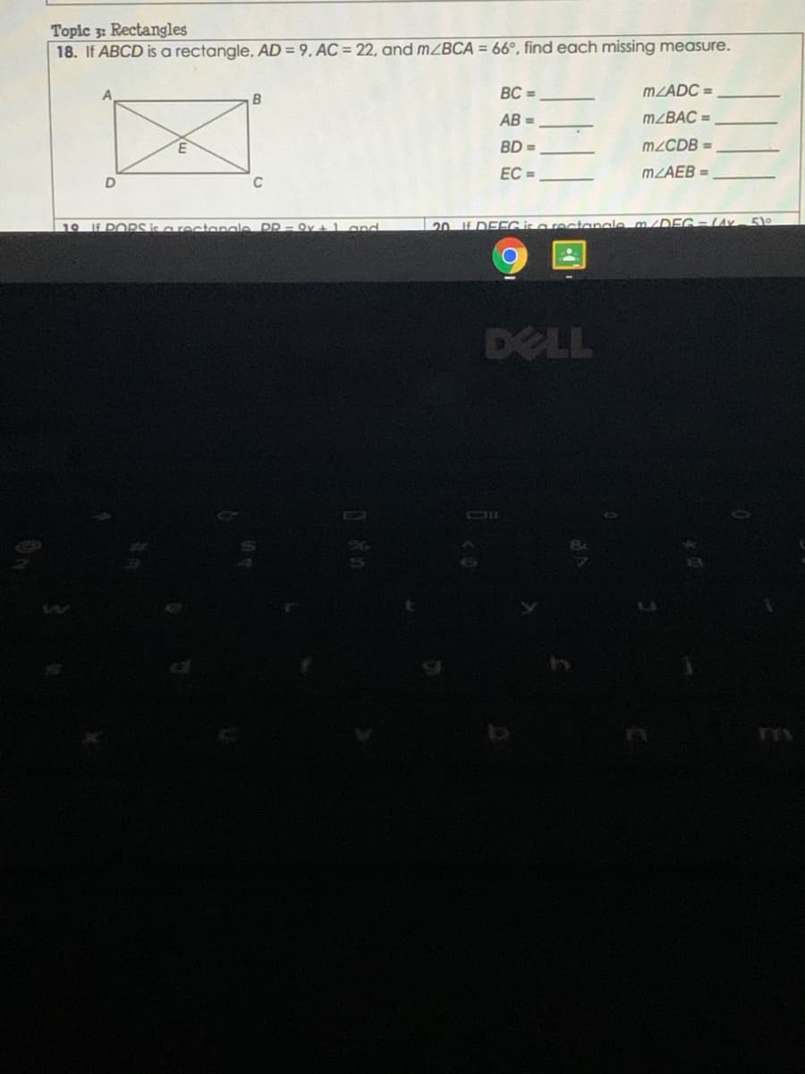 Topic 3: Rectangles
18. If ABCD is a rectangle, AD = 9, AC = 22, and mZBCA = 66°, find each missing measure.
BC =
MZADC =
AB =
M²BAC =
BD =
M2CDB =
EC =
MZAEB =
19 IE PORS is a rectanale
PR - Qv + l and
20 If DEEG is a rectanale m/DEG- LAy- 5)
DELL
OIl
