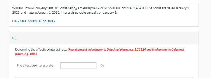 William Brown Company sells 8% bonds having a maturity value of $1,550,000 for $1,432,484.00. The bonds are dated January 1,
2025, and mature January 1, 2030. Interest is payable annually on January 1.
Click here to view factor tables.
(a)
Determine the effective-interest rate. (Round present value factor to 5 decimal places, e.g. 1.25124 and final answer to O decimal
places, e.g. 18%.)
The effective-interest rate
%