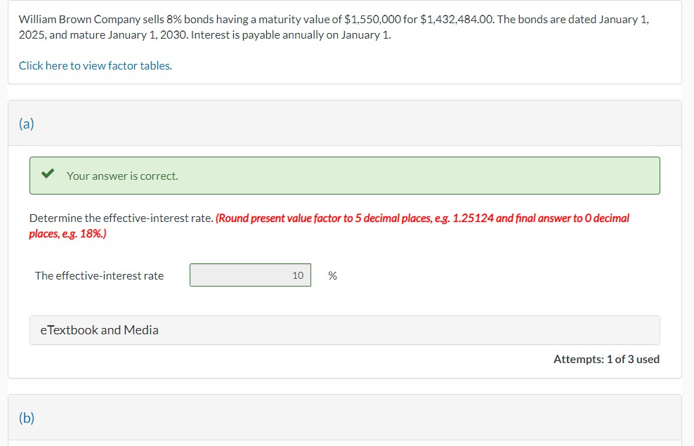 William Brown Company sells 8% bonds having a maturity value of $1,550,000 for $1,432,484.00. The bonds are dated January 1,
2025, and mature January 1, 2030. Interest is payable annually on January 1.
Click here to view factor tables.
(a)
Your answer is correct.
Determine the effective-interest rate. (Round present value factor to 5 decimal places, e.g. 1.25124 and final answer to O decimal
places, e.g. 18%.)
(b)
The effective-interest rate
eTextbook and Media
10
%
Attempts: 1 of 3 used