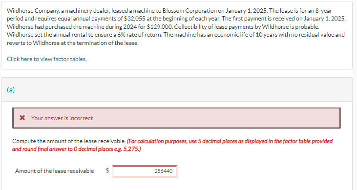 Wildhorse Company, a machinery dealer, leased a machine to Blossom Corporation on January 1, 2025. The lease is for an 8-year
period and requires equal annual payments of $32,055 at the beginning of each year. The first payment is received on January 1, 2025.
Wildhorse had purchased the machine during 2024 for $129,000. Collectibility of lease payments by Wildhorse is probable.
Wildhorse set the annual rental to ensure a 6% rate of return. The machine has an economic life of 10 years with no residual value and
reverts to Wildhorse at the termination of the lease.
Click here to view factor tables.
(a)
* Your answer is incorrect.
Compute the amount of the lease receivable. (For calculation purposes, use 5 decimal places as displayed in the factor table provided
and round final answer to O decimal places e.g. 5,275.)
Amount of the lease receivable
256440