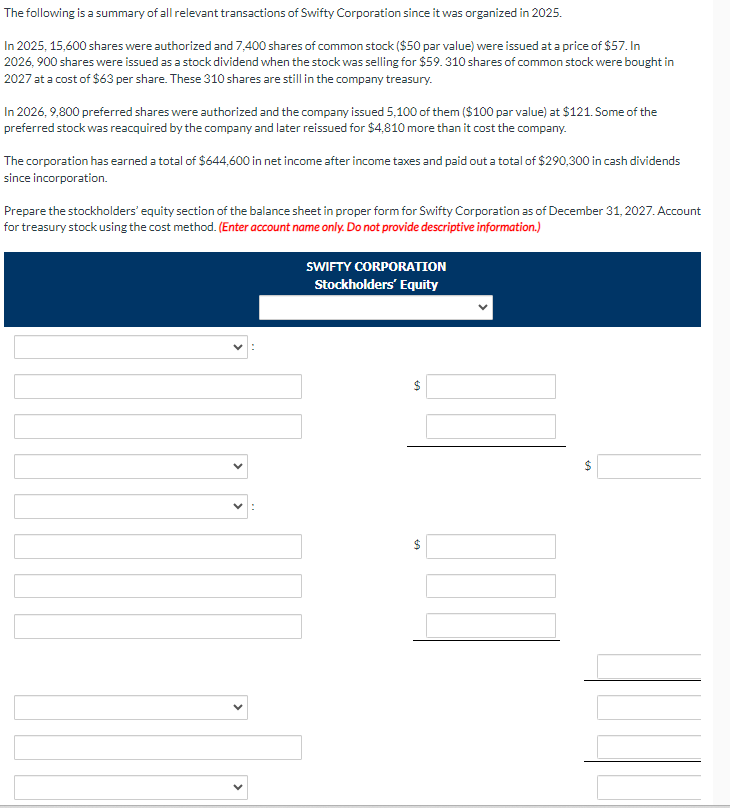 The following is a summary of all relevant transactions of Swifty Corporation since it was organized in 2025.
In 2025, 15,600 shares were authorized and 7,400 shares of common stock ($50 par value) were issued at a price of $57. In
2026,900 shares were issued as a stock dividend when the stock was selling for $59.310 shares of common stock were bought in
2027 at a cost of $63 per share. These 310 shares are still in the company treasury.
In 2026, 9,800 preferred shares were authorized and the company issued 5,100 of them ($100 par value) at $121. Some of the
preferred stock was reacquired by the company and later reissued for $4,810 more than it cost the company.
The corporation has earned a total of $644,600 in net income after income taxes and paid out a total of $290,300 in cash dividends
since incorporation.
Prepare the stockholders' equity section of the balance sheet in proper form for Swifty Corporation as of December 31, 2027. Account
for treasury stock using the cost method. (Enter account name only. Do not provide descriptive information.)
SWIFTY CORPORATION
Stockholders' Equity
69
$
A