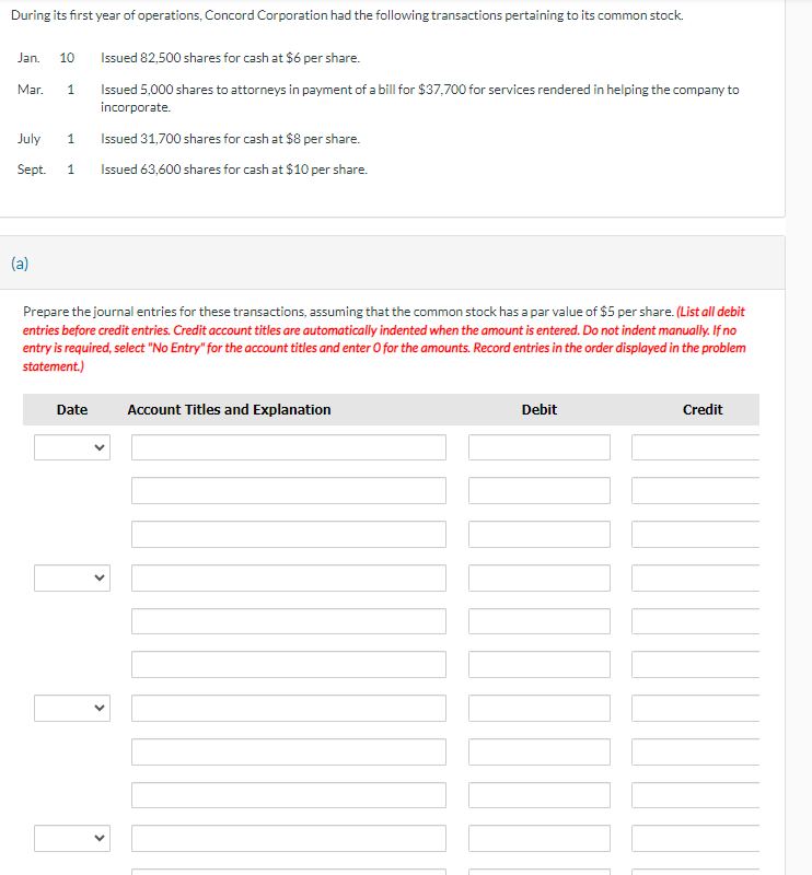 During its first year of operations, Concord Corporation had the following transactions pertaining to its common stock.
Jan. 10
Issued 82,500 shares for cash at $6 per share.
Mar.
1
Issued 5,000 shares to attorneys in payment of a bill for $37,700 for services rendered in helping the company to
incorporate.
Issued 31,700 shares for cash at $8 per share.
July
1
Sept.
1
Issued 63,600 shares for cash at $10 per share.
(a)
Prepare the journal entries for these transactions, assuming that the common stock has a par value of $5 per share. (List all debit
entries before credit entries. Credit account titles are automatically indented when the amount is entered. Do not indent manually. If no
entry is required, select "No Entry" for the account titles and enter O for the amounts. Record entries in the order displayed in the problem
statement.)
Date
Account Titles and Explanation
Debit
Credit