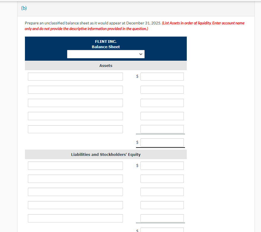 (b)
Prepare an unclassified balance sheet as it would appear at December 31, 2025. (List Assets in order of liquidity. Enter account name
only and do not provide the descriptive information provided in the question.)
FLINT INC.
Balance Sheet
Assets
$
$
Liabilities and Stockholders' Equity
$
tA
$