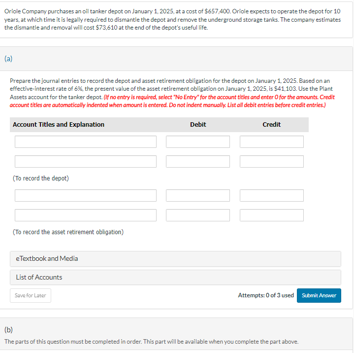 Oriole Company purchases an oil tanker depot on January 1, 2025, at a cost of $657,400. Oriole expects to operate the depot for 10
years, at which time it is legally required to dismantle the depot and remove the underground storage tanks. The company estimates
the dismantle and removal will cost $73,610 at the end of the depot's useful life.
(a)
Prepare the journal entries to record the depot and asset retirement obligation for the depot on January 1, 2025. Based on an
effective-interest rate of 6%, the present value of the asset retirement obligation on January 1, 2025, is $41,103. Use the Plant
Assets account for the tanker depot. (If no entry is required, select "No Entry" for the account titles and enter O for the amounts. Credit
account titles are automatically indented when amount is entered. Do not indent manually. List all debit entries before credit entries.)
(b)
Account Titles and Explanation
(To record the depot)
(To record the asset retirement obligation)
eTextbook and Media
List of Accounts
Save for Later
Debit
Credit
Attempts: 0 of 3 used
Submit Answer
The parts of this question must be completed in order. This part will be available when you complete the part above.
