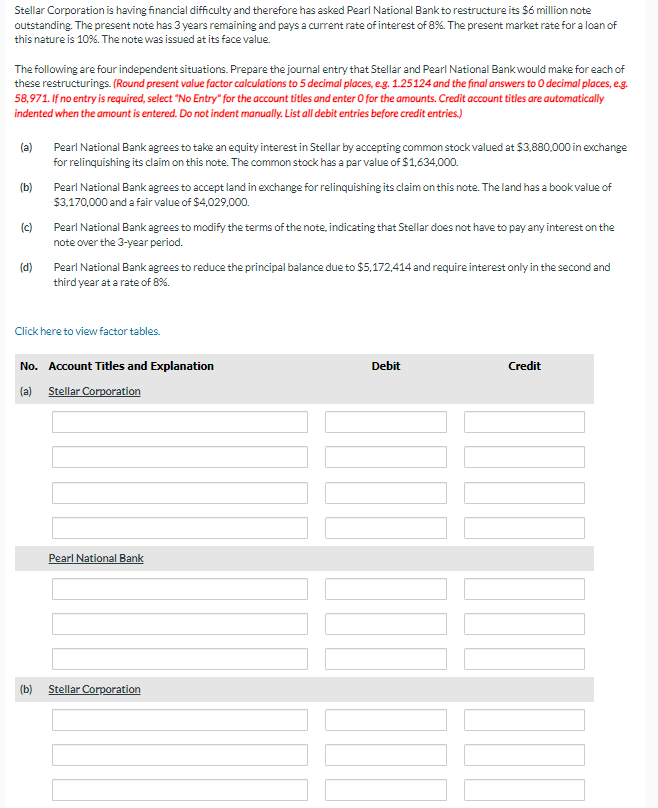 Stellar Corporation is having financial difficulty and therefore has asked Pearl National Bank to restructure its $6 million note
outstanding. The present note has 3 years remaining and pays a current rate of interest of 8%. The present market rate for a loan of
this nature is 10%. The note was issued at its face value.
The following are four independent situations. Prepare the journal entry that Stellar and Pearl National Bank would make for each of
these restructurings. (Round present value factor calculations to 5 decimal places, e.g. 1.25124 and the final answers to O decimal places, e.g.
58,971. If no entry is required, select "No Entry" for the account titles and enter O for the amounts. Credit account titles are automatically
indented when the amount is entered. Do not indent manually. List all debit entries before credit entries.)
(a) Pearl National Bank agrees to take an equity interest in Stellar by accepting common stock valued at $3,880,000 in exchange
for relinquishing its claim on this note. The common stock has a par value of $1,634,000.
(b)
Pearl National Bank agrees to accept land in exchange for relinquishing its claim on this note. The land has a book value of
$3,170,000 and a fair value of $4,029,000.
(c)
Pearl National Bank agrees to modify the terms of the note, indicating that Stellar does not have to pay any interest on the
note over the 3-year period.
(d)
Pearl National Bank agrees to reduce the principal balance due to $5,172,414 and require interest only in the second and
third year at a rate of 8%.
Click here to view factor tables.
No. Account Titles and Explanation
(a) Stellar Corporation
Pearl National Bank
(b)
Stellar Corporation
Debit
Credit