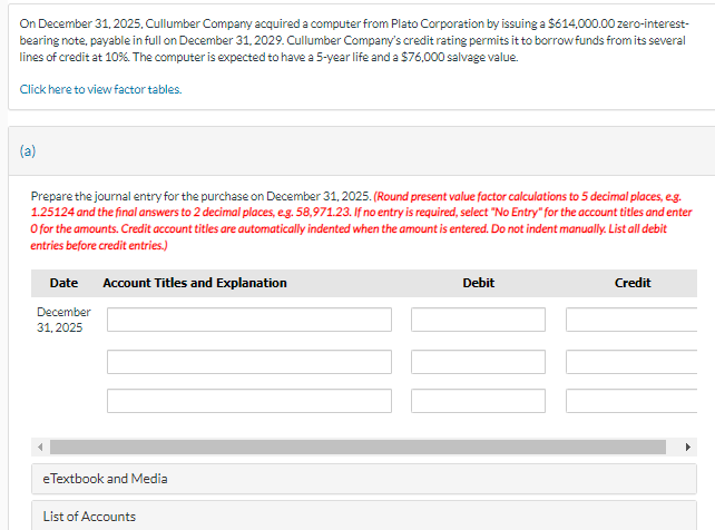 On December 31, 2025, Cullumber Company acquired a computer from Plato Corporation by issuing a $614,000.00 zero-interest-
bearing note, payable in full on December 31, 2029. Cullumber Company's credit rating permits it to borrow funds from its several
lines of credit at 10%. The computer is expected to have a 5-year life and a $76,000 salvage value.
Click here to view factor tables.
(a)
Prepare the journal entry for the purchase on December 31, 2025. (Round present value factor calculations to 5 decimal places, e.g.
1.25124 and the final answers to 2 decimal places, eg. 58,971.23. If no entry is required, select "No Entry" for the account titles and enter
O for the amounts. Credit account titles are automatically indented when the amount is entered. Do not indent manually. List all debit
entries before credit entries.)
Date
Account Titles and Explanation
December
31,2025
eTextbook and Media
List of Accounts
Debit
Credit