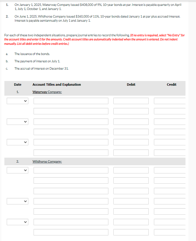 1.
On January 1, 2025, Waterway Company issued $408,000 of 9%, 10-year bonds at par. Interest is payable quarterly on April
1. July 1, October 1, and January 1.
2.
On June 1, 2025, Wildhorse Company issued $360,000 of 11%, 10-year bonds dated January 1 at par plus accrued interest.
Interest is payable semiannually on July 1 and January 1.
For each of these two independent situations, prepare journal entries to record the following. (If no entry is required, select "No Entry" for
the account titles and enter O for the amounts. Credit account titles are automatically indented when the amount is entered. Do not indent
manually. List all debit entries before credit entries.)
a.
The issuance of the bonds.
b.
The payment of interest on July 1.
с
The accrual of interest on December 31.
Date
Account Titles and Explanation
Debit
Credit
1.
Waterway Company:
2.
Wildhorse Company:
