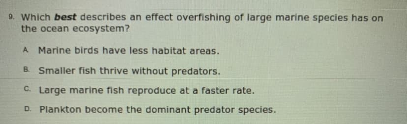 9. Which best describes an effect overfishing of large marine species has on
the ocean ecosystem?
A Marine birds have less habitat areas.
B. Smaller fish thrive without predators.
C. Large marine fish reproduce at a faster rate.
D. Plankton become the dominant predator species.
