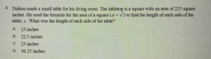 & Dishon made a small table for his living room. The tabletop is a square with an area of 225 square
inches. He used the formula for the area of a square (A-5) to find the length of each side of the
table, s. What was the length of each side of the table?
A
15 inches
B. 22.5 inches
C. 25 inches
D. 56.25 inches
