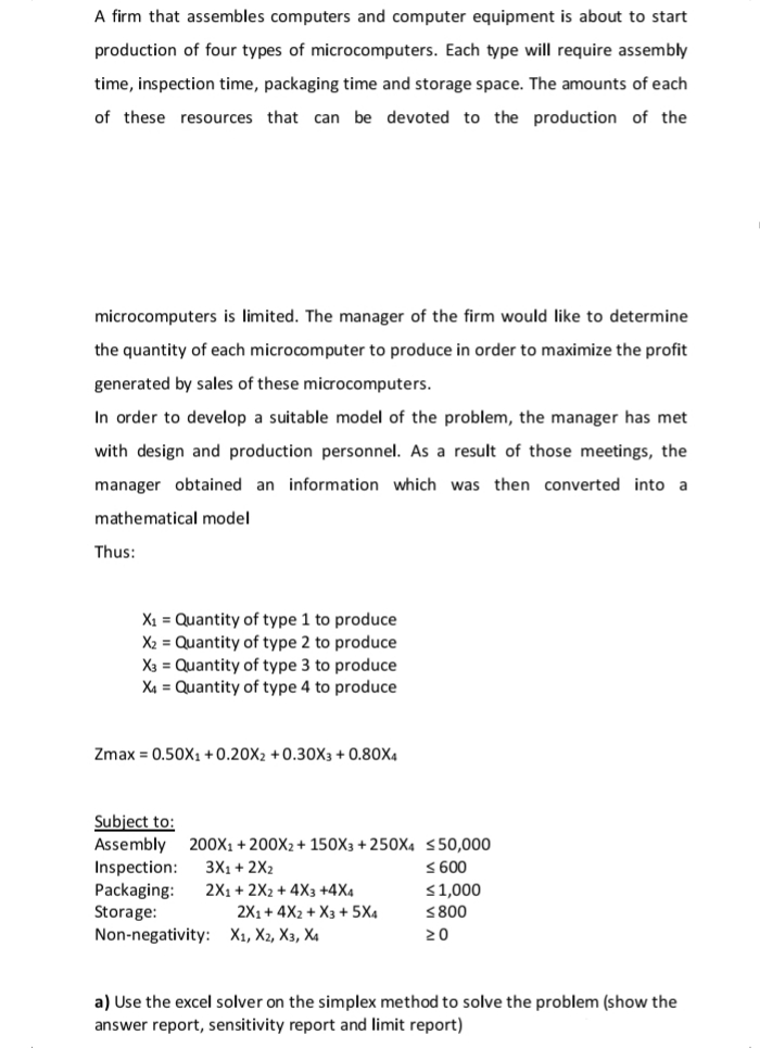 A firm that assembles computers and computer equipment is about to start
production of four types of microcomputers. Each type will require assembly
time, inspection time, packaging time and storage space. The amounts of each
of these resources that can be devoted to the production of the
microcomputers is limited. The manager of the firm would like to determine
the quantity of each microcomputer to produce in order to maximize the profit
generated by sales of these microcomputers.
In order to develop a suitable model of the problem, the manager has met
with design and production personnel. As a result of those meetings, the
manager obtained an information which was then converted into a
mathematical model
Thus:
X1 = Quantity of type 1 to produce
X2 = Quantity of type 2 to produce
X3 = Quantity of type 3 to produce
X4 = Quantity of type 4 to produce
Zmax = 0.50X1 +0.20X2 +0.30X3 + 0.80X4
Subject to:
Assembly 200X1 + 200X2+ 150X3 + 250X4 <50,000
Inspection:
Packaging:
Storage:
Non-negativity: X1, X2, X3, X4
3X1 + 2X2
S 600
2X1 + 2X2 + 4X3 +4X4
2X1+ 4X2 + X3 + 5X4
<1,000
<800
20
a) Use the excel solver on the simplex method to solve the problem (show the
answer report, sensitivity report and limit report)
